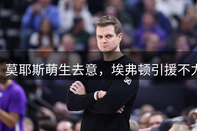 莫耶斯萌生去意，埃弗顿引援不力致帅位动摇